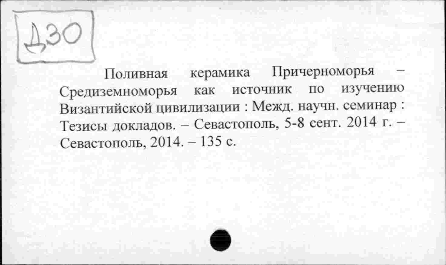 ﻿Поливная керамика Причерноморья -Средиземноморья как источник по изучению Византийской цивилизации : Межд. научн. семинар : Тезисы докладов. — Севастополь, 5-8 сент. 2014 г. -Севастополь, 2014. - 135 с.